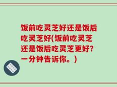 饭前吃灵芝好还是饭后吃灵芝好(饭前吃灵芝还是饭后吃灵芝更好？一分钟告诉你。)