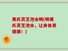 黄氏灵芝泡水喝(喝黄氏灵芝泡水，让身体更健康！)