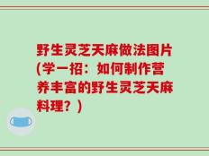 野生灵芝天麻做法图片(学一招：如何制作营养丰富的野生灵芝天麻料理？)