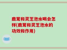鹿茸和灵芝泡水喝会怎样(鹿茸和灵芝泡水的功效和作用)