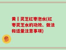 黄茋灵芝红枣泡水(红枣灵芝水的功效、做法和适量注意事项)