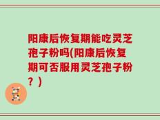 阳康后恢复期能吃灵芝孢子粉吗(阳康后恢复期可否服用灵芝孢子粉？)