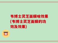 韦博士灵芝面膜啥效果(韦博士灵芝面膜的功效及效果)