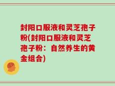 封阳口服液和灵芝孢子粉(封阳口服液和灵芝孢子粉：自然养生的黄金组合)