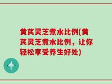 黄芪灵芝煮水比例(黄芪灵芝煮水比例，让你轻松享受养生好处)