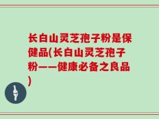 长白山灵芝孢子粉是保健品(长白山灵芝孢子粉——健康必备之良品)