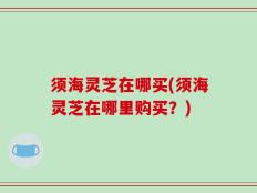 须海灵芝在哪买(须海灵芝在哪里购买？)