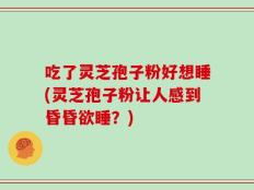 吃了灵芝孢子粉好想睡(灵芝孢子粉让人感到昏昏欲睡？)