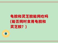 龟胶和灵芝胶能同吃吗(能否同时食用龟胶和灵芝胶？)