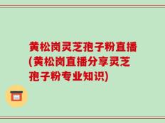 黄松岗灵芝孢子粉直播(黄松岗直播分享灵芝孢子粉专业知识)