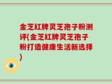 金芝红牌灵芝孢子粉测评(金芝红牌灵芝孢子粉打造健康生活新选择)