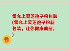 雷允上灵芝孢子粉包装(雷允上灵芝孢子粉新包装，让你健康美丽。)