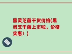 黑灵芝菌干货价格(黑灵芝干菌上市啦，价格实惠！)