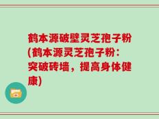 鹤本源破壁灵芝孢子粉(鹤本源灵芝孢子粉：突破砖墙，提高身体健康)