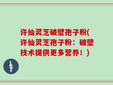 许仙灵芝破壁孢子粉(许仙灵芝孢子粉：破壁技术提供更多营养！)