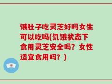 饿肚子吃灵芝好吗女生可以吃吗(饥饿状态下食用灵芝安全吗？女性适宜食用吗？)