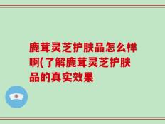 鹿茸灵芝护肤品怎么样啊(了解鹿茸灵芝护肤品的真实效果