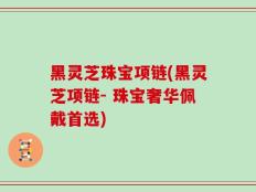 黑灵芝珠宝项链(黑灵芝项链- 珠宝奢华佩戴首选)