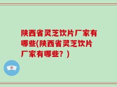 陕西省灵芝饮片厂家有哪些(陕西省灵芝饮片厂家有哪些？)