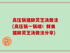 高压锅猪脚灵芝汤做法(高压锅一锅端！鲜美猪脚灵芝汤做法分享)