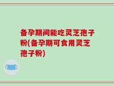 备孕期间能吃灵芝孢子粉(备孕期可食用灵芝孢子粉)