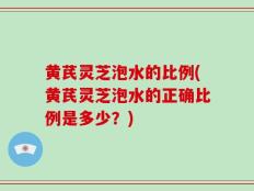 黄芪灵芝泡水的比例(黄芪灵芝泡水的正确比例是多少？)