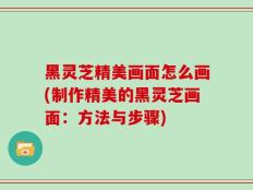 黑灵芝精美画面怎么画(制作精美的黑灵芝画面：方法与步骤)