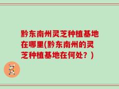 黔东南州灵芝种植基地在哪里(黔东南州的灵芝种植基地在何处？)