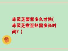 赤灵芝要煮多久才熟(赤灵芝煮至熟需多长时间？)