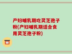 产妇哺乳期吃灵芝孢子粉(产妇哺乳期适合食用灵芝孢子粉)