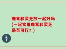鹿茸和灵芝放一起好吗(一起食用鹿茸和灵芝是否可行？)