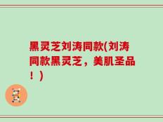 黑灵芝刘涛同款(刘涛同款黑灵芝，美肌圣品！)