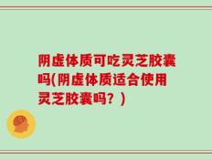 阴虚体质可吃灵芝胶囊吗(阴虚体质适合使用灵芝胶囊吗？)
