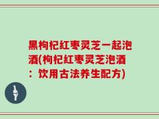 黑枸杞红枣灵芝一起泡酒(枸杞红枣灵芝泡酒：饮用古法养生配方)