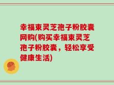 幸福束灵芝孢子粉胶囊网购(购买幸福束灵芝孢子粉胶囊，轻松享受健康生活)