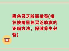 黑色灵芝胶囊推荐(推荐使用黑色灵芝胶囊的正确方法，保健养生必备)