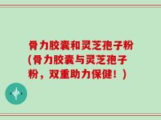 骨力胶囊和灵芝孢子粉(骨力胶囊与灵芝孢子粉，双重助力保健！)