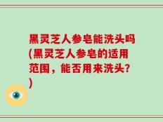 黑灵芝人参皂能洗头吗(黑灵芝人参皂的适用范围，能否用来洗头？)