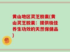 黄山地区灵芝胶囊(黄山灵芝胶囊：提供极佳养生功效的天然保健品)