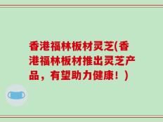 香港福林板材灵芝(香港福林板材推出灵芝产品，有望助力健康！)