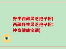 野生西藏灵芝孢子粉(西藏野生灵芝孢子粉：神奇健康宝藏)