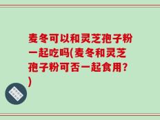 麦冬可以和灵芝孢子粉一起吃吗(麦冬和灵芝孢子粉可否一起食用？)