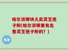 哈尔滨哪块儿卖灵芝孢子粉(哈尔滨哪里有出售灵芝孢子粉的？)