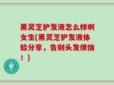 黑灵芝护发液怎么样啊女生(黑灵芝护发液体验分享，告别头发烦恼！)