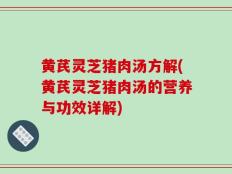黄芪灵芝猪肉汤方解(黄芪灵芝猪肉汤的营养与功效详解)