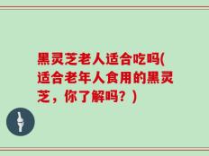 黑灵芝老人适合吃吗(适合老年人食用的黑灵芝，你了解吗？)