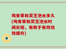 鸡骨草和灵芝泡水多久(鸡骨草和灵芝泡水时间长短，有助于有效功效提升)