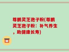 尊鹏灵芝孢子粉(尊鹏灵芝孢子粉：补气养生，助健康长寿)
