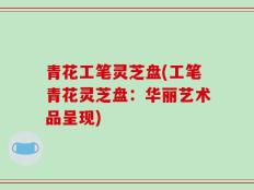 青花工笔灵芝盘(工笔青花灵芝盘：华丽艺术品呈现)