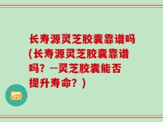 长寿源灵芝胶囊靠谱吗(长寿源灵芝胶囊靠谱吗？--灵芝胶囊能否提升寿命？)
